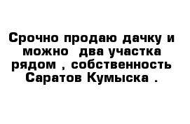 Срочно продаю дачку и можно  два участка рядом , собственность Саратов Кумыска .